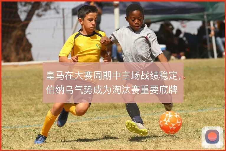 皇马在大赛周期中主场战绩稳定，伯纳乌气势成为淘汰赛重要底牌