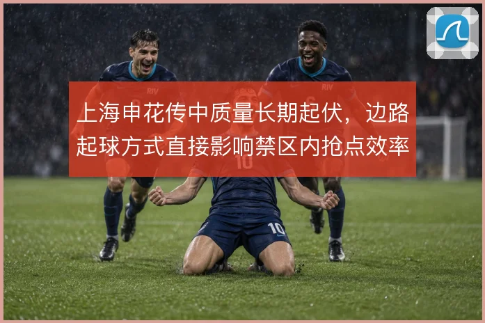 上海申花传中质量长期起伏，边路起球方式直接影响禁区内抢点效率