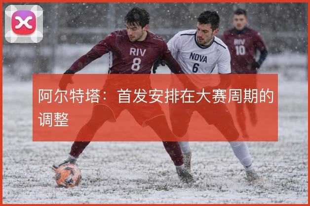 阿尔特塔：首发安排在大赛周期的调整