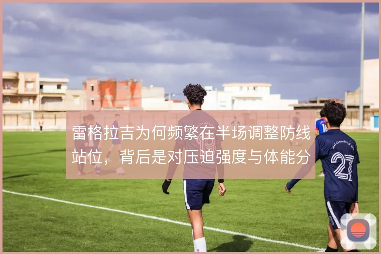 雷格拉吉为何频繁在半场调整防线站位，背后是对压迫强度与体能分配的权衡