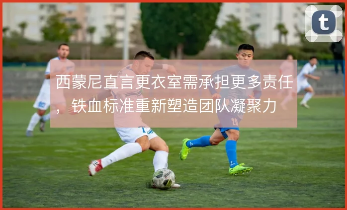 西蒙尼直言更衣室需承担更多责任，铁血标准重新塑造团队凝聚力