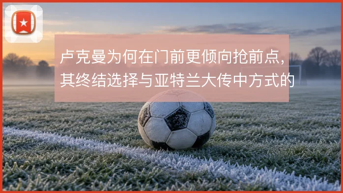 卢克曼为何在门前更倾向抢前点,其终结选择与亚特兰大传中方式的关系