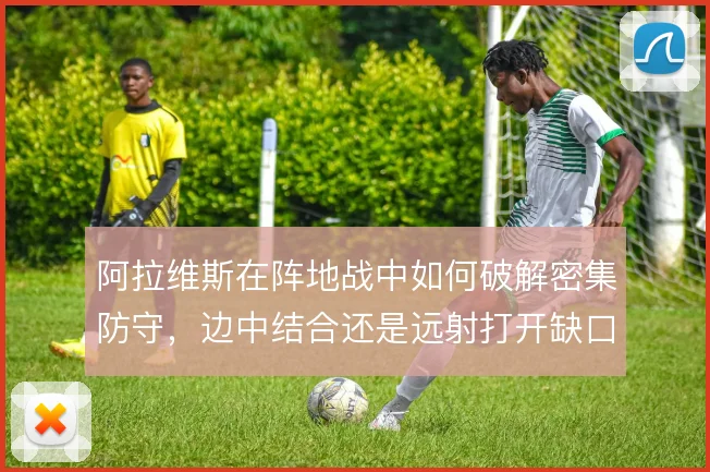 阿拉维斯在阵地战中如何破解密集防守，边中结合还是远射打开缺口