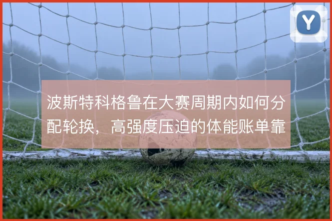 波斯特科格鲁在大赛周期内如何分配轮换，高强度压迫的体能账单靠什么撑住