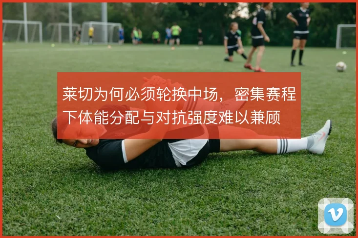 莱切为何必须轮换中场，密集赛程下体能分配与对抗强度难以兼顾