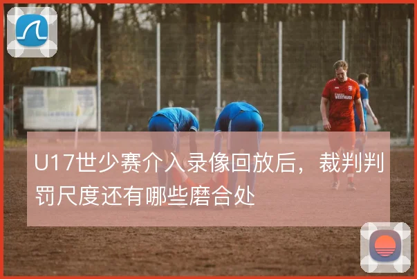 U17世少赛介入录像回放后，裁判判罚尺度还有哪些磨合处