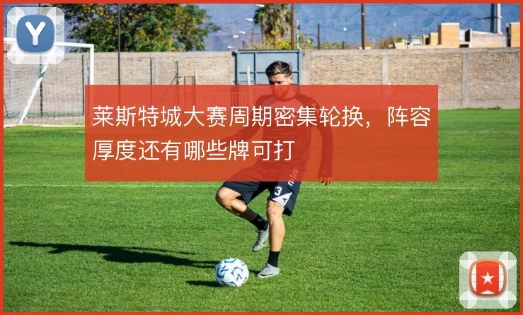 莱斯特城大赛周期密集轮换，阵容厚度还有哪些牌可打
