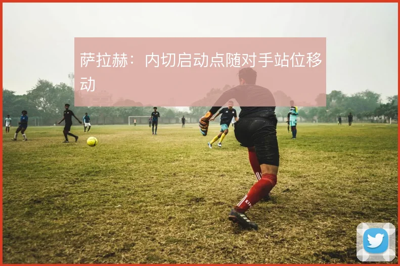 萨拉赫：内切启动点随对手站位移动