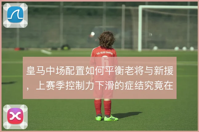 皇马中场配置如何平衡老将与新援,上赛季控制力下滑的症结究竟在哪