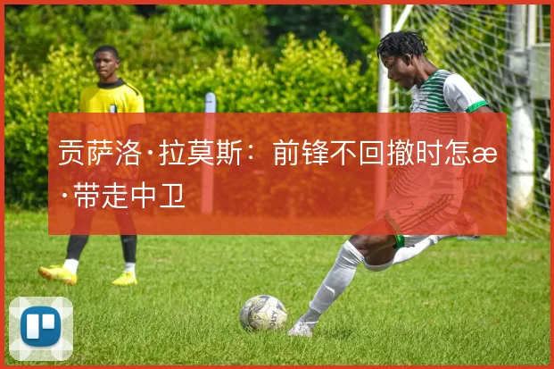 贡萨洛·拉莫斯:前锋不回撤时怎样带走中卫