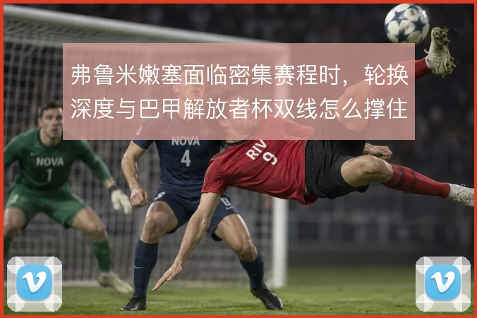 弗鲁米嫩塞面临密集赛程时，轮换深度与巴甲解放者杯双线怎么撑住