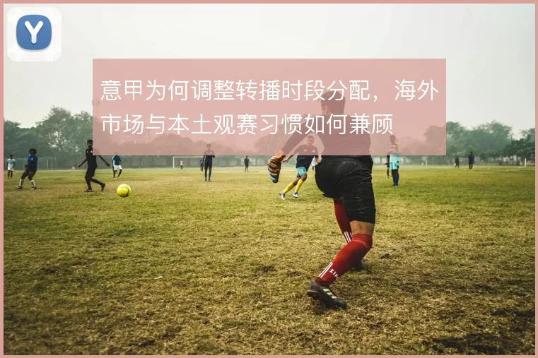 意甲为何调整转播时段分配，海外市场与本土观赛习惯如何兼顾