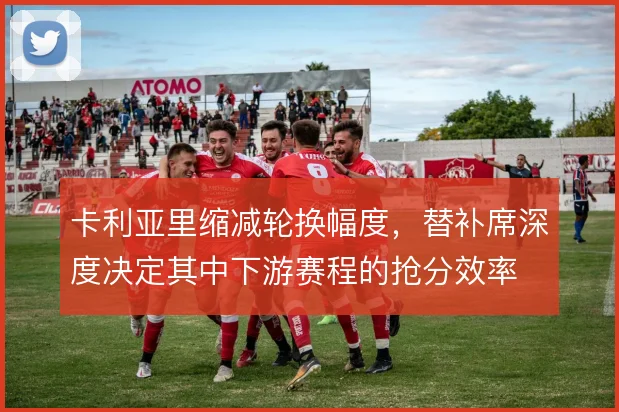 卡利亚里缩减轮换幅度，替补席深度决定其中下游赛程的抢分效率