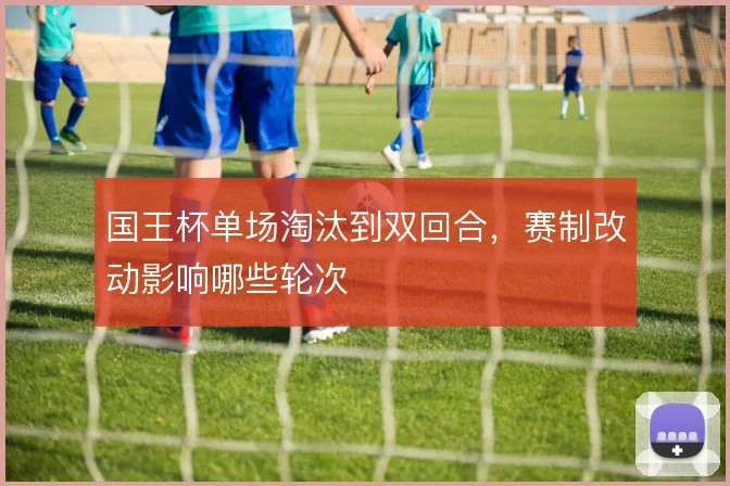 国王杯单场淘汰到双回合，赛制改动影响哪些轮次