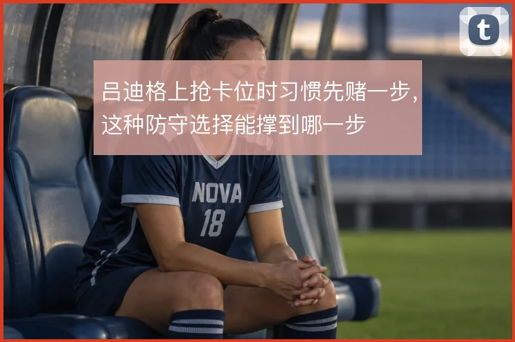 吕迪格上抢卡位时习惯先赌一步,这种防守选择能撑到哪一步