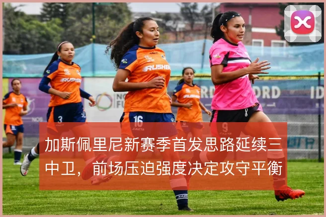 加斯佩里尼新赛季首发思路延续三中卫，前场压迫强度决定攻守平衡