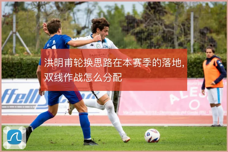 洪明甫轮换思路在本赛季的落地，双线作战怎么分配