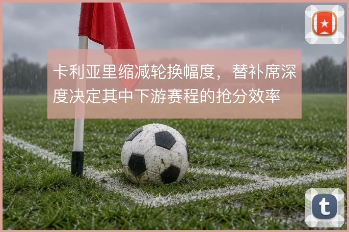 卡利亚里缩减轮换幅度,替补席深度决定其中下游赛程的抢分效率