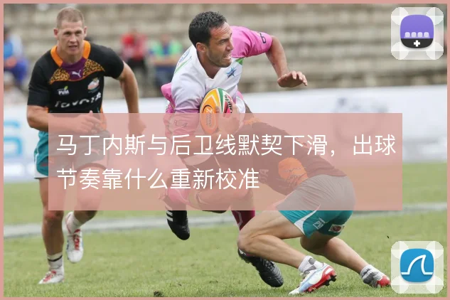 马丁内斯与后卫线默契下滑，出球节奏靠什么重新校准