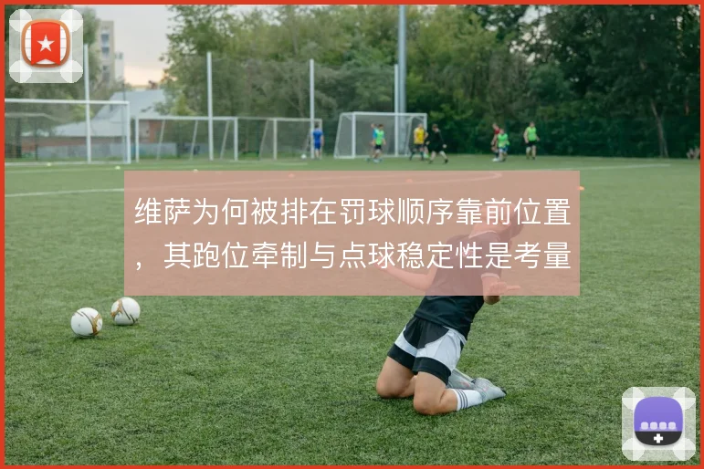 维萨为何被排在罚球顺序靠前位置，其跑位牵制与点球稳定性是考量
