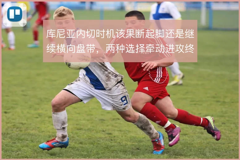库尼亚内切时机该果断起脚还是继续横向盘带，两种选择牵动进攻终结效率
