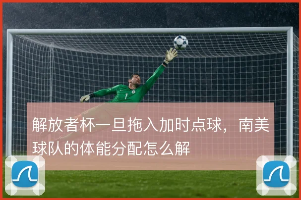 解放者杯一旦拖入加时点球，南美球队的体能分配怎么解
