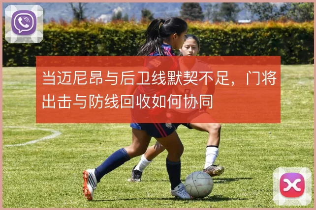 当迈尼昂与后卫线默契不足,门将出击与防线回收如何协同