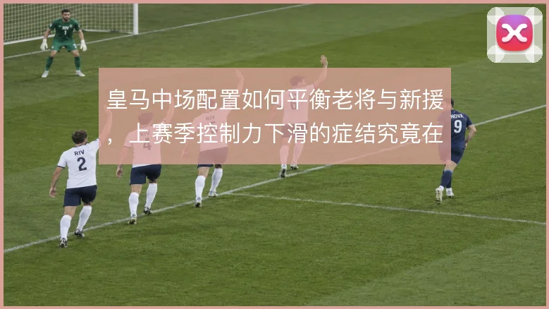 皇马中场配置如何平衡老将与新援，上赛季控制力下滑的症结究竟在哪