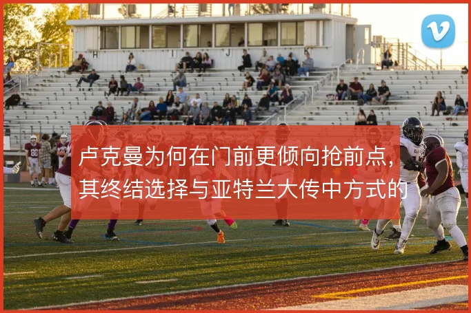 卢克曼为何在门前更倾向抢前点,其终结选择与亚特兰大传中方式的关系