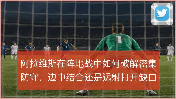 阿拉维斯在阵地战中如何破解密集防守，边中结合还是远射打开缺口