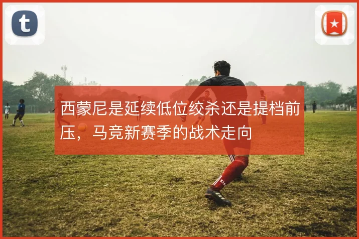 西蒙尼是延续低位绞杀还是提档前压，马竞新赛季的战术走向
