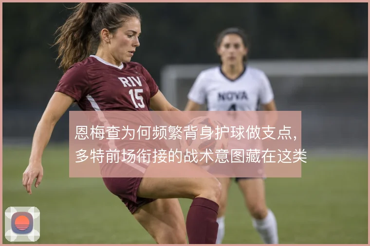 恩梅查为何频繁背身护球做支点，多特前场衔接的战术意图藏在这类细节里