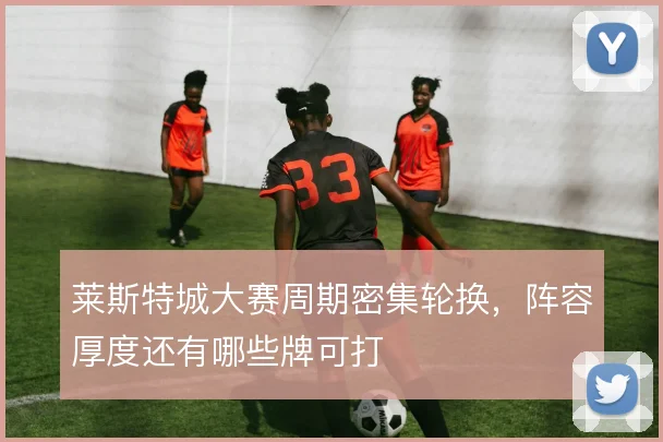 莱斯特城大赛周期密集轮换，阵容厚度还有哪些牌可打